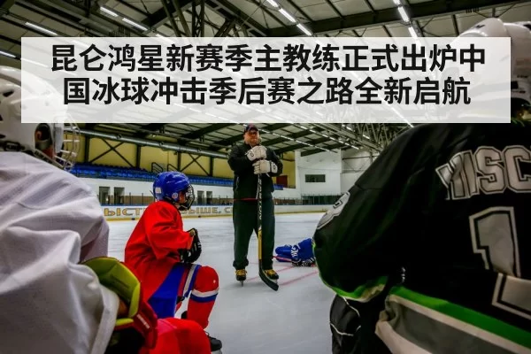 昆仑鸿星新赛季主教练正式出炉中国冰球冲击季后赛之路全新启航