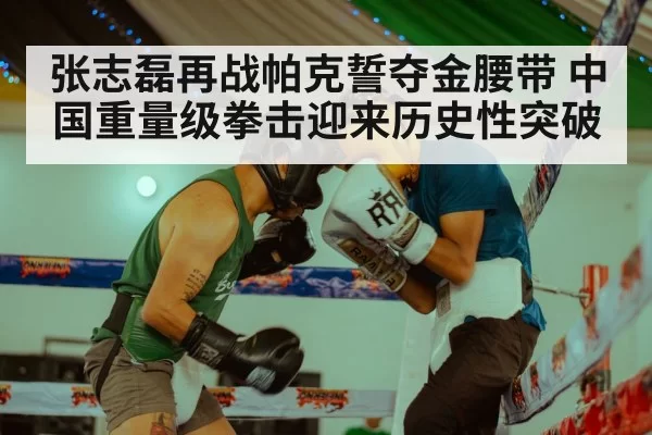 张志磊再战帕克誓夺金腰带 中国重量级拳击迎来历史性突破